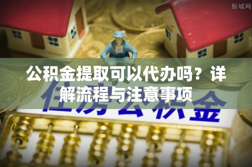 潼南公积金提取可以代办吗？详解流程与注意事项