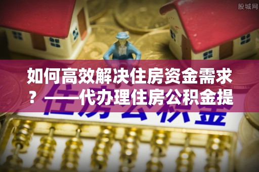 潼南如何高效解决住房资金需求？——代办理住房公积金提取服务全解析