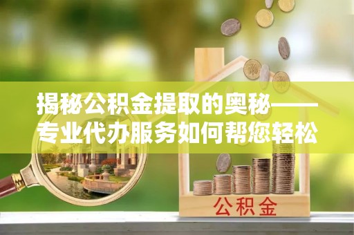 潼南揭秘公积金提取的奥秘——专业代办服务如何帮您轻松搞定